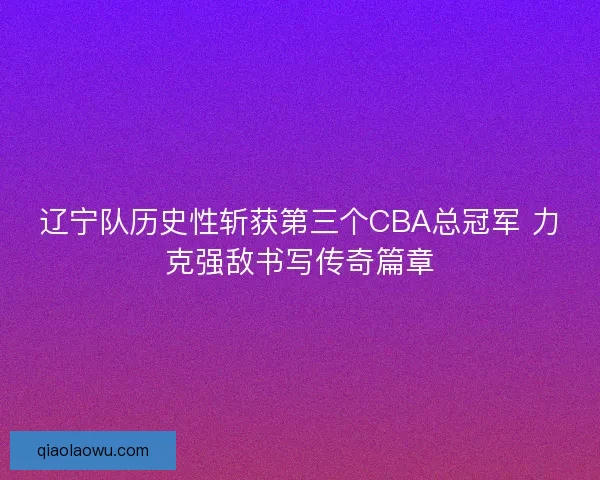 辽宁队历史性斩获第三个CBA总冠军 力克强敌书写传奇篇章