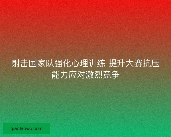 射击国家队强化心理训练 提升大赛抗压能力应对激烈竞争