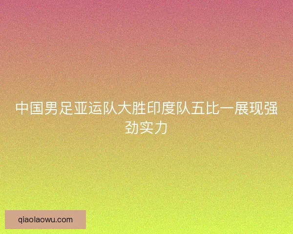 中国男足亚运队大胜印度队五比一展现强劲实力