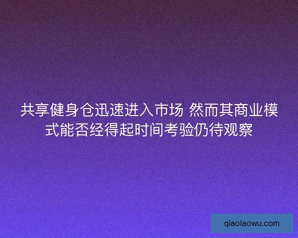 共享健身仓迅速进入市场 然而其商业模式能否经得起时间考验仍待观察